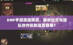 DNF手游混团挑战，解析社交与团队协作机制是否容易？