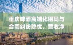 重庆啤酒高端化困局与合同纠纷隐忧，营收净利双降背后的故事