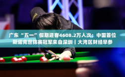 广东五一假期旅游繁荣，斯诺克世锦赛冠军诞生地深圳亮点闪耀——大湾区财经早报
