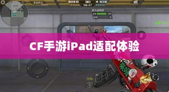 CF手游iPad适配体验，移动射击游戏盛宴-图1