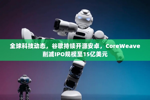 全球科技动态，谷歌持续开源安卓，CoreWeave削减IPO规模至15亿美元-图1