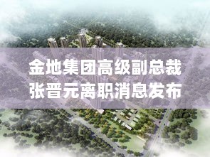 金地集团高级副总裁张晋元离职消息发布-图1 金地集团高级副总裁张晋元离职消息发布-图1