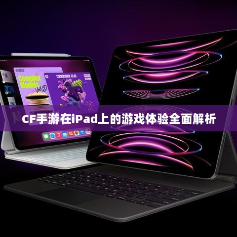CF手游在iPad上的游戏体验全面解析-图1 CF手游在iPad上的游戏体验全面解析-图1