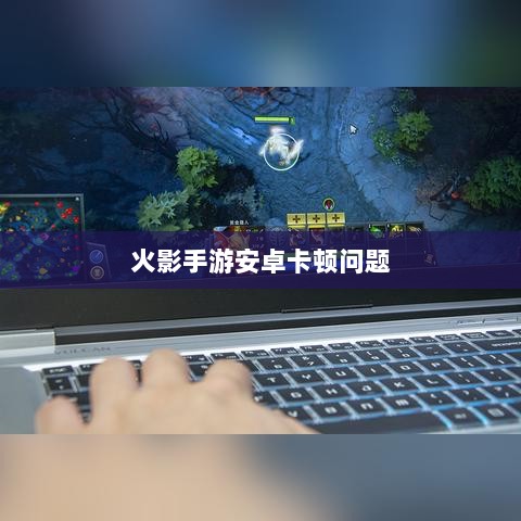 火影手游安卓卡顿问题深度解析与解决方案-图1 火影手游安卓卡顿问题深度解析与解决方案-图1