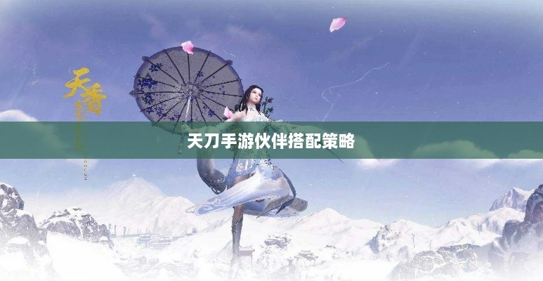 天刀手游伙伴搭配策略，角色选择与伙伴搭配的艺术之道-图1
