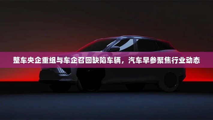 整车央企重组与车企召回缺陷车辆，汽车早参聚焦行业动态-图1