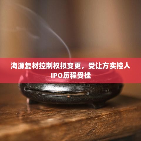 海源复材控制权拟变更,受让方实控人IPO历程受挫-图1 海源复材控制权拟变更,受让方实控人IPO历程受挫-图1