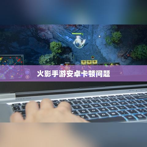 火影手游安卓卡顿问题深度解析与解决方案-图1 火影手游安卓卡顿问题深度解析与解决方案-图1