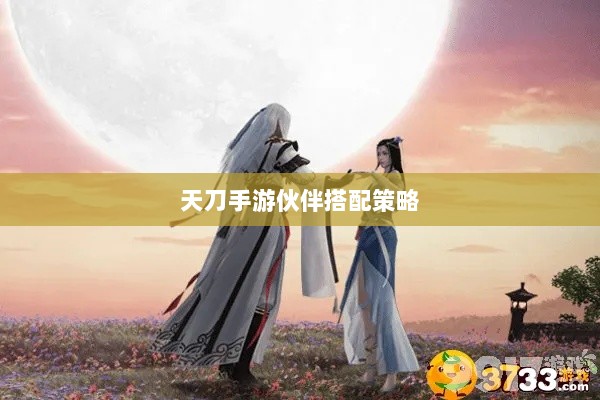 天刀手游伙伴搭配策略，最佳伙伴选择与搭配指南-图1