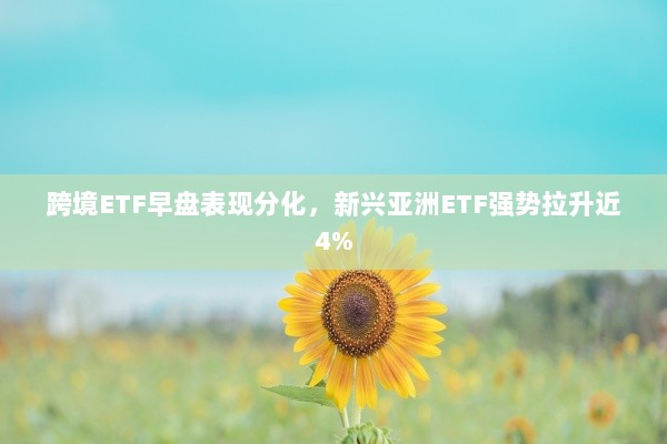 跨境ETF早盘表现分化，新兴亚洲ETF强势拉升近4%-图1