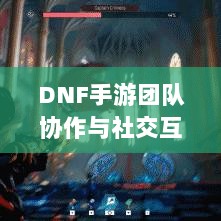 DNF手游团队协作与社交互动探究,混团容易吗?-图1 DNF手游团队协作与社交互动探究,混团容易吗?-图1