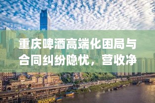 重庆啤酒高端化困局与合同纠纷隐忧，营收净利双降背后的故事-图1