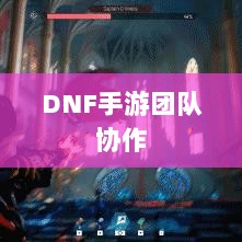 DNF手游团队协作与社交机制深度解析,混团容易度探讨-图1 DNF手游团队协作与社交机制深度解析,混团容易度探讨-图1