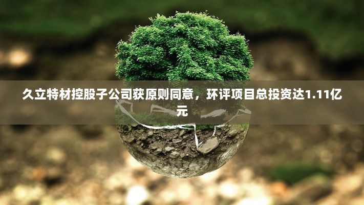 久立特材控股子公司获原则同意,环评项目总投资达1.11亿元-图1 久立特材控股子公司获原则同意,环评项目总投资达1.11亿元-图1
