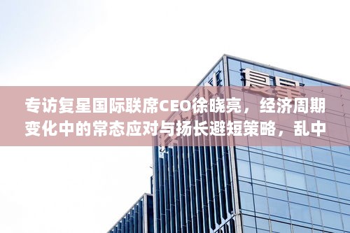 专访复星国际联席CEO徐晓亮,经济周期变化中的常态应对与扬长避短策略,乱中取胜之道-图1 专访复星国际联席CEO徐晓亮,经济周期变化中的常态应对与扬长避短策略,乱中取胜之道-图1