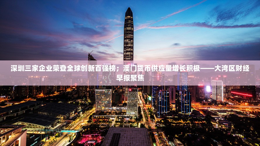 深圳三家企业荣登全球创新百强榜；澳门货币供应量增长积极——大湾区财经早报聚焦-图1