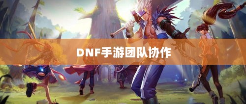 DNF手游团队协作与社交机制深度解析，混团容易度探讨-图1