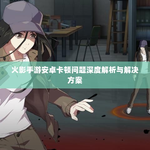 火影手游安卓卡顿问题深度解析与解决方案-图1 火影手游安卓卡顿问题深度解析与解决方案-图1