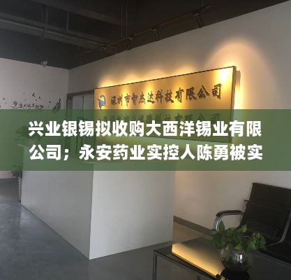 兴业银锡收购大西洋锡业，永安药业实控人陈勇遭留置——公告摘要-图1