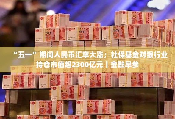 五一期间人民币汇率飙升,社保基金银行业持仓市值逾2300亿元——金融最新动态-图1 五一期间人民币汇率飙升,社保基金银行业持仓市值逾2300亿元——金融最新动态-图1