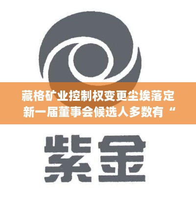 藏格矿业控制权变更尘埃落定，新一届董事会候选人多数具备紫金背景，开启新篇章-图1