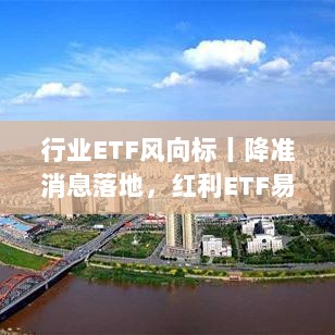 降准消息落地后红利ETF等产品配置价值凸显,行业ETF风向标解析-图1 降准消息落地后红利ETF等产品配置价值凸显,行业ETF风向标解析-图1