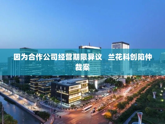 兰花科创因合作公司经营期限异议陷入仲裁案纠纷-图1 兰花科创因合作公司经营期限异议陷入仲裁案纠纷-图1