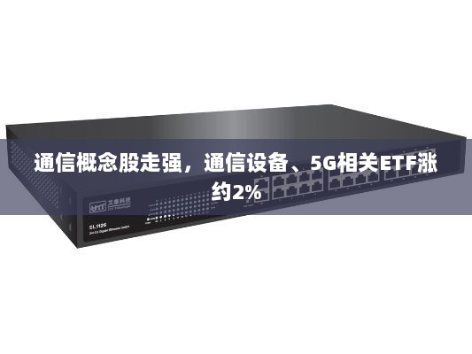 通信概念股走强，通信设备与5G相关ETF涨幅达2%-图1