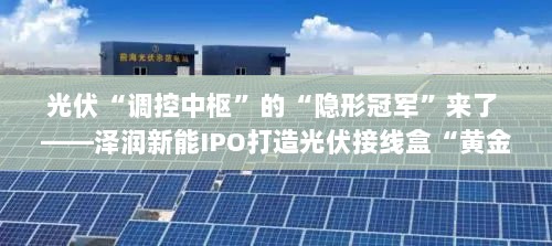泽润新能IPO打造光伏接线盒黄金供应链，光伏调控中枢的隐形冠军崛起之路-图1