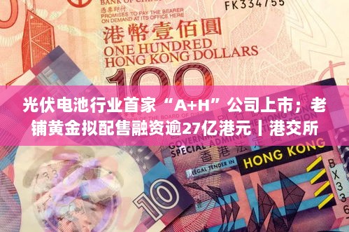 光伏电池行业首家A+H公司上市与老铺黄金融资逾27亿港元动态速览——港交所早参-图1 光伏电池行业首家A+H公司上市与老铺黄金融资逾27亿港元动态速览——港交所早参-图1