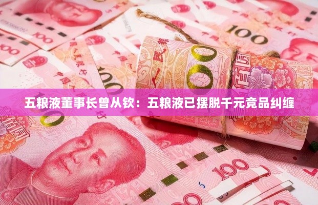 五粮液董事长曾从钦,五粮液成功摆脱竞品竞争束缚-图1 五粮液董事长曾从钦,五粮液成功摆脱竞品竞争束缚-图1