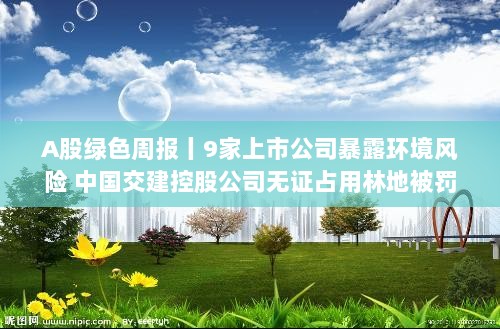 A股绿色周报,九家公司环境风险曝光,中国交建控股公司无证占用林地遭罚-图1 A股绿色周报,九家公司环境风险曝光,中国交建控股公司无证占用林地遭罚-图1