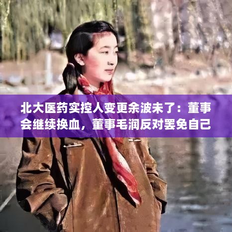 北大医药实控人变更后续风波，董事会换血，董事毛润遭遇罢免争议-图1