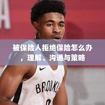 被保险人拒绝保险的处理之道,理解、沟通与策略-图1 被保险人拒绝保险的处理之道,理解、沟通与策略-图1