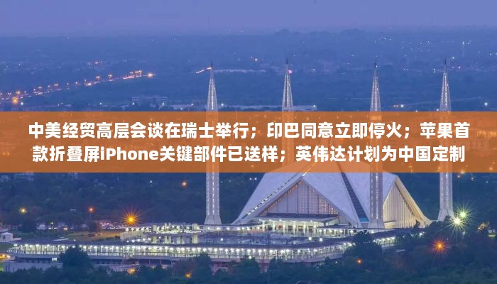 中美经贸高层会谈与印巴停火背景下,苹果折叠屏iPhone与英伟达定制芯片进展报告-图1 中美经贸高层会谈与印巴停火背景下,苹果折叠屏iPhone与英伟达定制芯片进展报告-图1