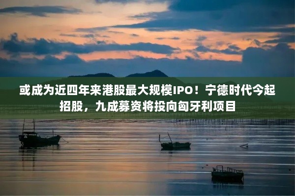 宁德时代启动招股,匈牙利项目成募资重点,或成近四年来港股最大规模IPO!-图1 宁德时代启动招股,匈牙利项目成募资重点,或成近四年来港股最大规模IPO!-图1