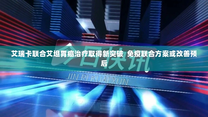 艾瑞卡联合艾坦胃癌治疗获新突破,免疫联合方案有望改善胃癌预后-图1 艾瑞卡联合艾坦胃癌治疗获新突破,免疫联合方案有望改善胃癌预后-图1