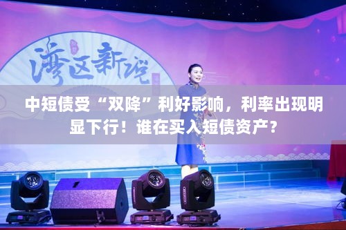 双降利好助力短债利率下行,谁在积极布局短债资产?-图1 双降利好助力短债利率下行,谁在积极布局短债资产?-图1