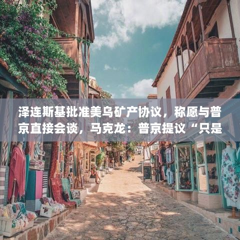 泽连斯基批准美乌矿产协议，三方会谈意向显露，马克龙称普京提议为初步动作-图1