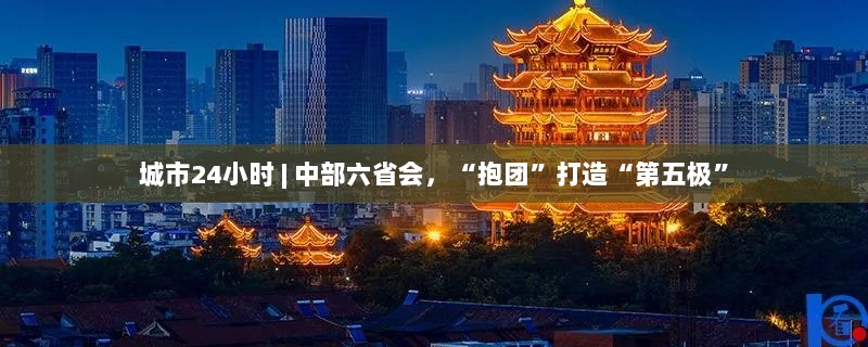 中部六省会联手打造城市第五极,24小时不停歇的抱团发展之路-图1 中部六省会联手打造城市第五极,24小时不停歇的抱团发展之路-图1