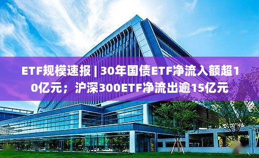 ETF规模动态,国债ETF净流入超10亿,沪深300ETF净流出逾15亿-图1 ETF规模动态,国债ETF净流入超10亿,沪深300ETF净流出逾15亿-图1