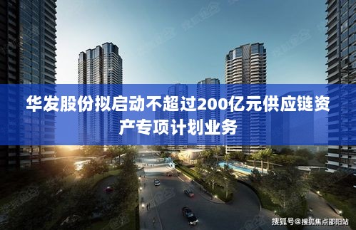 华发股份计划启动不超过200亿元供应链资产专项计划业务-图1 华发股份计划启动不超过200亿元供应链资产专项计划业务-图1