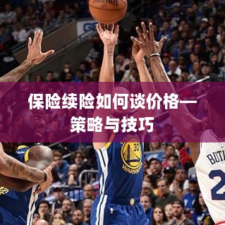 保险续险价格谈判策略与技巧指南-图1 保险续险价格谈判策略与技巧指南-图1