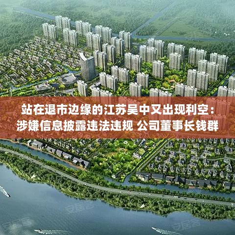 江苏吴中董事长钱群山被立案调查,公司涉嫌信息披露违法违规,面临退市风险警告!-图1 江苏吴中董事长钱群山被立案调查,公司涉嫌信息披露违法违规,面临退市风险警告!-图1