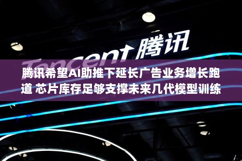 腾讯AI助力广告业务增长,芯片库存支撑未来模型训练发展-图1 腾讯AI助力广告业务增长,芯片库存支撑未来模型训练发展-图1