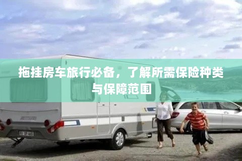 拖挂房车旅行必备知识,保险种类与保障范围详解-图1 拖挂房车旅行必备知识,保险种类与保障范围详解-图1