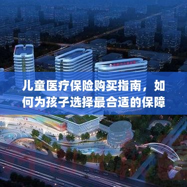 儿童医疗保险购买指南,如何为孩子挑选最佳保障计划?-图1 儿童医疗保险购买指南,如何为孩子挑选最佳保障计划?-图1