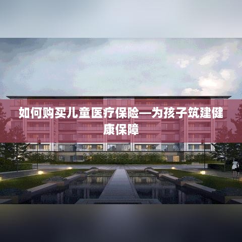 如何为孩子购买儿童医疗保险,构建健康保障之路-图1 如何为孩子购买儿童医疗保险,构建健康保障之路-图1