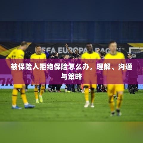 被保险人拒绝保险的处理之道,理解、沟通与策略-图1 被保险人拒绝保险的处理之道,理解、沟通与策略-图1